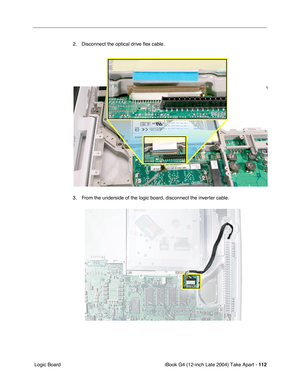 Page 113iBook G4 (12-inch Late 2004) Take Apart - 112
 Logic Board2. Disconnect the optical drive ﬂex cable.
3. From the underside of the logic board, disconnect the inverter cable. 