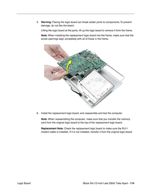 Page 115iBook G4 (12-inch Late 2004) Take Apart - 114
 Logic Board5.Warning: Flexing the logic board can break solder joints to components. To prevent 
damage, do not ﬂex the board.
Lifting the logic board at the ports, tilt up the logic board to remove it from the frame.
Note: When installing the replacement logic board into the frame, make sure that the 
screw openings align completely with all of those in the frame. 
6. Install the replacement logic board, and reassemble and test the computer.
Note:
 When...