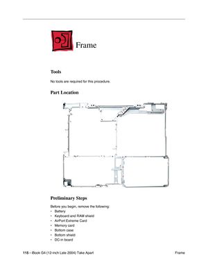 Page 116115 - iBook G4 (12-inch Late 2004) Take Apart
 Frame
Frame
Tools
No tools are required for this procedure.
Part Location
Preliminary Steps
Before you begin, remove the following:
• Battery 
• Keyboard and RAM shield
• AirPort Extreme Card
• Memory card
• Bottom case
• Bottom shield
• DC-in board 