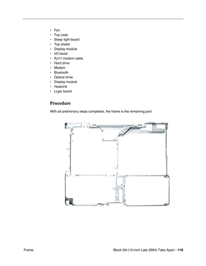 Page 117iBook G4 (12-inch Late 2004) Take Apart - 116
 Frame• Fan
• Top case
• Sleep light board
• Top shield
• Display module
• I/O bezel
• RJ11 modem cable
• Hard drive
• Modem
• Bluetooth
• Optical drive
• Display module
• Heatsink
• Logic board
Procedure
With all preliminary steps completed, the frame is the remaining part. 