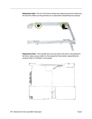 Page 118117 - iBook G4 (12-inch Late 2004) Take Apart
 Frame Replacement Note:  The front of the frame includes two integral grommets for positioning 
the hard drive. Make sure the grommets are in place before reassembling the computer.
Replacement Note:  If the long EMI strip at the port side of the frame is still attached to 
the frame, make sure you install it on the replacement frame before reassembling the 
computer. Refer to I/O Bezel in this chapter. 