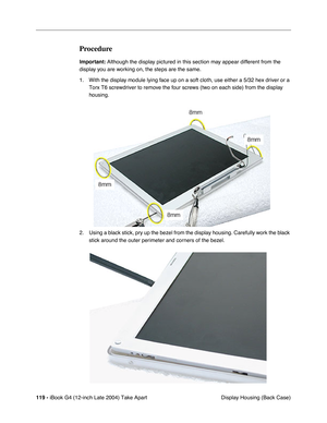 Page 120119 - iBook G4 (12-inch Late 2004) Take Apart
 Display Housing (Back Case)
Procedure
Important: Although the display pictured in this section may appear different from the 
display you are working on, the steps are the same.
1. With the display module lying face up on a soft cloth, use either a 5/32 hex driver or a 
Torx T6 screwdriver to remove the four screws (two on each side) from the display 
housing. 
2. Using a black stick, pry up the bezel from the display housing. Carefully work the black 
stick...