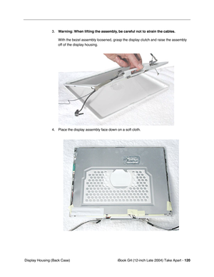 Page 121iBook G4 (12-inch Late 2004) Take Apart - 120
 Display Housing (Back Case)3.Warning: When lifting the assembly, be careful not to strain the cables.
With the bezel assembly loosened, grasp the display clutch and raise the assembly 
off of the display housing.   
4. Place the display assembly face down on a soft cloth.  