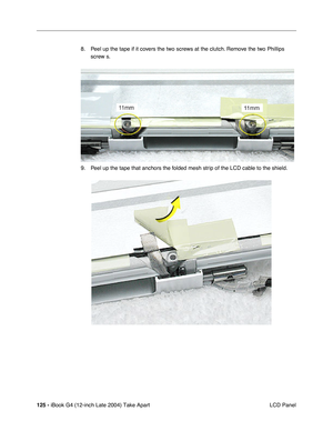 Page 126125 - iBook G4 (12-inch Late 2004) Take Apart
 LCD Panel 8. Peel up the tape if it covers the two screws at the clutch. Remove the two Phillips 
screw s.   
9. Peel up the tape that anchors the folded mesh strip of the LCD cable to the shield.  