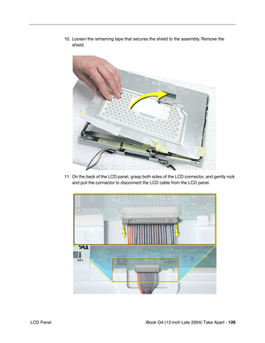 Page 127iBook G4 (12-inch Late 2004) Take Apart - 126
 LCD Panel10. Loosen the remaining tape that secures the shield to the assembly. Remove the 
shield.    
11. On the back of the LCD panel, grasp both sides of the LCD connector, and gently rock 
and pull the connector to disconnect the LCD cable from the LCD panel.     