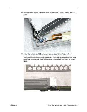 Page 129iBook G4 (12-inch Late 2004) Take Apart - 128
 LCD Panel14. Disconnect the inverter cable from the inverter board at CN2 and remove the LCD 
panel.     
15. Install the replacement LCD panel, and reassemble and test the computer.
With the shield installed over the replacement LCD panel, apply a rectangular piece 
of foil tape to overlap the shield and cables at the left side of the clutch, as shown 
below. 