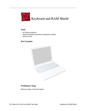 Page 14 
13 -  
iBook G4 (12-inch Late 2004) Take Apart
 Keyboard and RAM Shield 
Keyboard and RAM Shield
 
Tools
 
• #0 Phillips screwdriver
• Jeweler’s ﬂat-blade screwdriver (if keyboard is locked)
• Small soft cloth 
Part Location
Preliminary Steps
 
Before you begin, remove the battery. 