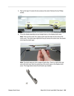 Page 133iBook G4 (12-inch Late 2004) Take Apart - 132
 Display Clutch Cover5. Peel up the tape if it covers the two screws at the clutch. Remove the two Phillips 
screws.   
6. Tilt up the display assembly and pull straight down on the display clutch cover. 
Note: There are two small, thin, plastic clutch caps that slide into the ends of the 
clutch cover. The clutch caps might fall off as you remove the clutch cover. Be careful 
not to lose the clutch caps.
Note: The clutch caps are mirror images of each other....