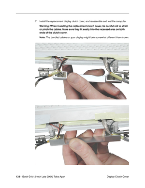 Page 134133 - iBook G4 (12-inch Late 2004) Take Apart
 Display Clutch Cover 7. Install the replacement display clutch cover, and reassemble and test the computer.
Warning: When installing the replacement clutch cover, be careful not to strain 
or pinch the cables. Make sure they fit easily into the recessed area on both 
ends of the clutch cover.
Note: The bundled cables on your display might look somewhat different than shown. 