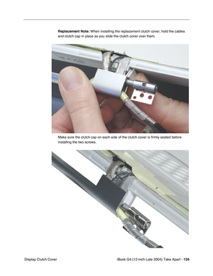 Page 135iBook G4 (12-inch Late 2004) Take Apart - 134
 Display Clutch CoverReplacement Note: When installing the replacement clutch cover, hold the cables 
and clutch cap in place as you slide the clutch cover over them.
Make sure the clutch cap on each side of the clutch cover is firmly seated before 
installing the two screws. 