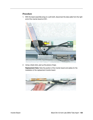 Page 137iBook G4 (12-inch Late 2004) Take Apart - 136
 Inverter Board
Procedure
1. With the bezel assembly lying on a soft cloth, disconnect the data cable from the right 
end of the inverter board at CN1.      
2. Using a black stick, peel up the pieces of tape. 
Replacement Note: Note the position of the inverter board and cables for the 
installation of the replacement inverter board.    