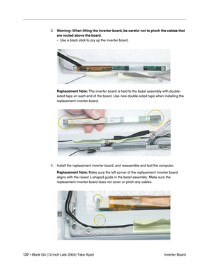 Page 138137 - iBook G4 (12-inch Late 2004) Take Apart
 Inverter Board 3.Warning: When lifting the inverter board, be careful not to pinch the cables that 
are routed above the board.
• Use a black stick to pry up the inverter board.    
Replacement Note: The inverter board is held to the bezel assembly with double-
sided tape on each end of the board. Use new double-sided tape when installing the 
replacement inverter board. 
4. Install the replacement inverter board, and reassemble and test the computer....