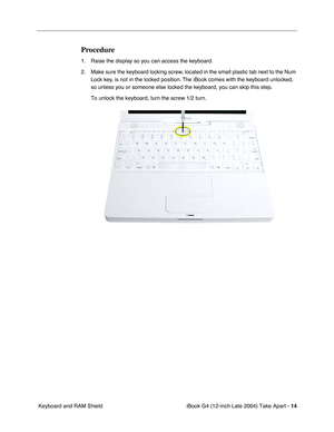 Page 15 
iBook G4 (12-inch Late 2004) Take Apart -   
14  
 Keyboard and RAM Shield 
Procedure
 
1. Raise the display so you can access the keyboard.
2. Make sure the keyboard locking screw, located in the small plastic tab next to the Num 
Lock key, is not in the locked position. The iBook comes with the keyboard unlocked, 
so unless you or someone else locked the keyboard, you can skip this step.
To unlock the keyboard, turn the screw 1/2 turn. 