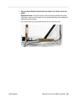 Page 141iBook G4 (12-inch Late 2004) Take Apart - 140
 Antenna Board3.Warning: When lifting the antenna board, be careful not to strain or pinch the 
cables.
Replacement Note: The antenna board is held to the bezel assembly with double-
sided tape on each end of the board. Use new double-sided tape when installing the 
replacement antenna board. 
Use a black stick to pry up the antenna board, but do not remove it yet.    