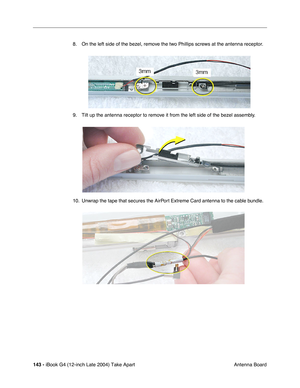 Page 144143 - iBook G4 (12-inch Late 2004) Take Apart
 Antenna Board 8. On the left side of the bezel, remove the two Phillips screws at the antenna receptor.   
9. Tilt up the antenna receptor to remove it from the left side of the bezel assembly. 
10. Unwrap the tape that secures the AirPort Extreme Card antenna to the cable bundle.    