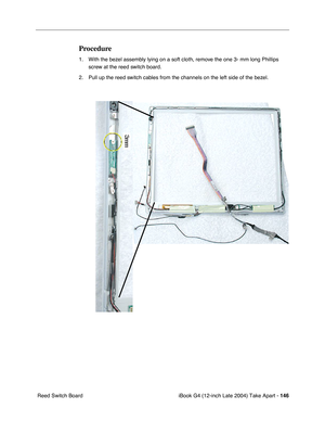 Page 147iBook G4 (12-inch Late 2004) Take Apart - 146
 Reed Switch Board
Procedure
1. With the bezel assembly lying on a soft cloth, remove the one 3- mm long Phillips 
screw at the reed switch board.
2. Pull up the reed switch cables from the channels on the left side of the bezel.  