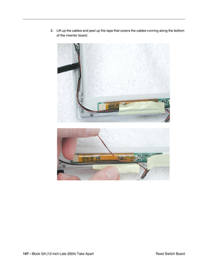 Page 148 
147 -  
iBook G4 (12-inch Late 2004) Take Apart
 Reed Switch Board 3. Lift up the cables and peel up the tape that covers the cables running along the bottom 
of the inverter board.     