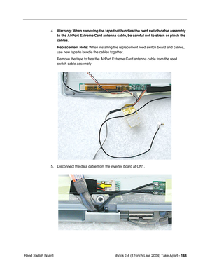 Page 149 
iBook G4 (12-inch Late 2004) Take Apart -   
148  
 Reed Switch Board4.
  Warning:
   
  When removing the tape that bundles the reed switch cable assembly 
to the AirPort Extreme Card antenna cable, be careful not to strain or pinch the 
cables.
Replacement Note:
   When installing the replacement reed switch board and cables, 
use new tape to bundle the cables together. 
Remove the tape to free the AirPort Extreme Card antenna cable from the reed 
switch cable assembly   
5. Disconnect the data cable...