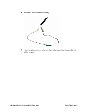 Page 150 
149 -  
iBook G4 (12-inch Late 2004) Take Apart
 Reed Switch Board 6. Remove the reed switch cable assembly.
7. Install the replacement reed switch board and cable assembly, and reassemble and 
test the computer. 