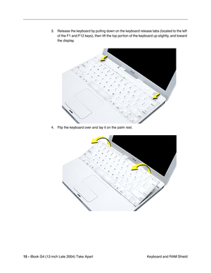 Page 16 
15 -  
iBook G4 (12-inch Late 2004) Take Apart
 Keyboard and RAM Shield 3. Release the keyboard by pulling down on the keyboard release tabs (located to the left 
of the F1 and F12 keys), then lift the top portion of the keyboard up slightly, and toward 
the display.
4. Flip the keyboard over and lay it on the palm rest. 