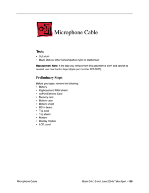 Page 151 
iBook G4 (12-inch Late 2004) Take Apart -   
150  
 Microphone Cable  Microphone Cable 
Tools 
• Soft cloth
• Black stick (or other nonconductive nylon or plastic tool) 
Replacement Note: 
 If the tape you remove from this assembly is worn and cannot be 
reused, use new Kapton tape (Apple part number 922-5025). 
Preliminary Steps 
Before you begin, remove the following:
• Battery 
• Keyboard and RAM shield
• AirPort Extreme Card
• Memory card
• Bottom case
• Bottom shield
• DC-in board
• Top case
• Top...