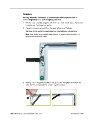 Page 152 
151 -  
iBook G4 (12-inch Late 2004) Take Apart
 Microphone Cable  Procedure  Warning:
   
  Be careful not to strain or pinch the delicate microphone cable or 
surrounding cables when performing this procedure.
  1. With the bezel assembly lying on a soft cloth, use a black stick to loosen the slack on 
the cable near the microphone gasket.
2. Pry up the microphone gasket from the upper left corner of the bezel.    
 
Warning: 
  
Do not pull on the delicate wires attached to the microphone.
Note:...