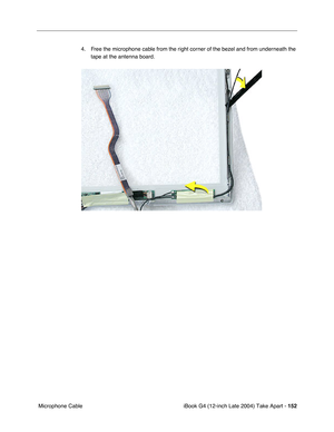 Page 153 
iBook G4 (12-inch Late 2004) Take Apart -  
152  
 Microphone Cable4. Free the microphone cable from the right corner of the bezel and from underneath the 
tape at the antenna board.  