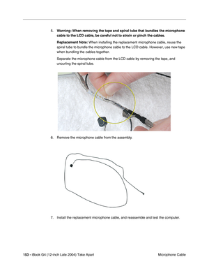 Page 154 
153 -  
iBook G4 (12-inch Late 2004) Take Apart
 Microphone Cable 5.
  Warning:
   
  When removing the tape and spiral tube that bundles the microphone 
cable to the LCD cable, be careful not to strain or pinch the cables.
Replacement Note:
   When installing the replacement microphone cable, reuse the 
spiral tube to bundle the microphone cable to the LCD cable. However, use new tape 
when bundling the cables together. 
Separate the microphone cable from the LCD cable by removing the tape, and...