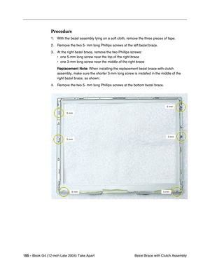 Page 156 
155 -  
iBook G4 (12-inch Late 2004) Take Apart
 Bezel Brace with Clutch Assembly  Procedure  1. With the bezel assembly lying on a soft cloth, remove the three pieces of tape. 
2. Remove the two 5- mm long Phillips screws at the left bezel brace. 
3. At the right bezel brace, remove the two Phillips screws:
• one 5-mm long screw near the top of the right brace
• one 3-mm long screw near the middle of the right brace
 
Replacement Note: 
 When installing the replacement bezel brace with clutch...