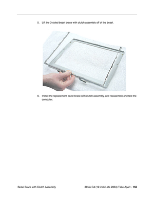 Page 157 
iBook G4 (12-inch Late 2004) Take Apart -  
156  
 Bezel Brace with Clutch Assembly5. Lift the 3-sided bezel brace with clutch assembly off of the bezel.   
6. Install the replacement bezel brace with clutch assembly, and reassemble and test the 
computer. 