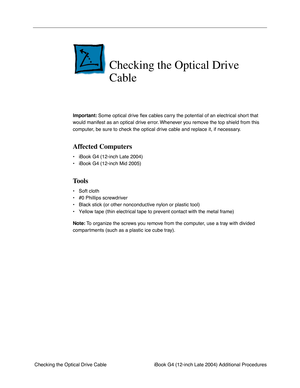 Page 159 
iBook G4 (12-inch Late 2004) Additional Procedures
 Checking the Optical Drive Cable 
Checking the Optical Drive 
Cable
 
Important:  
 Some optical drive ﬂex cables carry the potential of an electrical short that 
would manifest as an optical drive error. Whenever you remove the top shield from this 
computer, be sure to check the optical drive cable and replace it, if necessary. 
Affected Computers
 
• iBook G4 (12-inch Late 2004)
• iBook G4 (12-inch Mid 2005) 
Tools
 
• Soft cloth
• #0 Phillips...