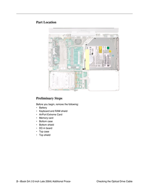 Page 160 
2 -  
iBook G4 (12-inch Late 2004) Additional Proce-
 Checking the Optical Drive Cable 
Part Location
Preliminary Steps
 
Before you begin, remove the following:
• Battery 
• Keyboard and RAM shield
• AirPort Extreme Card
• Memory card
• Bottom case 
• Bottom shield
• DC-in board
• Top case
• Top shield 
