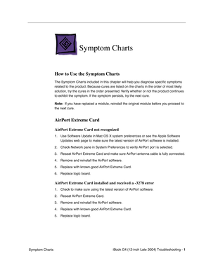 Page 163 
iBook G4 (12-inch Late 2004) Troubleshooting - 
 
1
 
 Symptom Charts
 
Symptom Charts
 
How to Use the Symptom Charts
 
The Symptom Charts included in this chapter will help you diagnose speciﬁc symptoms 
related to the product. Because cures are listed on the charts in the order of most likely 
solution, try the cures in the order presented. Verify whether or not the product continues 
to exhibit the symptom. If the symptom persists, try the next cure. 
 
Note:
 
  If you have replaced a module,...