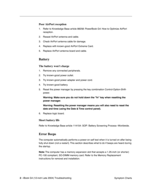 Page 164 
2 - 
 
iBook G4 (12-inch Late 2004) Troubleshooting
 Symptom Charts
 
Poor AirPort  reception
 
1. Refer to Knowledge Base article 88258: PowerBook G4: How to Optimize AirPort 
reception.
2. Reseat AirPort antenna and cable.
3. Check AirPort antenna cable for damage.
4. Replace with known-good AirPort Extreme Card.
5. Replace AirPort antenna board and cable.
 
Battery
 
The battery wont charge
 
1. Remove any connected peripherals.
2. Try known-good power outlet.
3. Try known-good power adapter and...