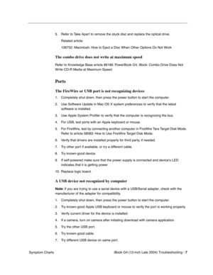 Page 169 
iBook G4 (12-inch Late 2004) Troubleshooting - 
 
7
 
 Symptom Charts5. Refer to Take Apart to remove the stuck disc and replace the optical drive.
Related article:
106752: Macintosh: How to Eject a Disc When Other Options Do Not Work
 
The combo drive does not write at maximum speed
 
Refer to Knowledge Base article 86186: PowerBook G4, iBook: Combo Drive Does Not 
Write CD-R Media at Maximum Speed.
 
Ports
 
The FireWire or USB port is not recognizing devices
 
1. Completely shut down, then press the...
