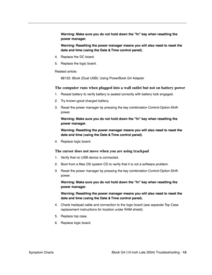 Page 175 
iBook G4 (12-inch Late 2004) Troubleshooting - 
 
13
 
 Symptom Charts
 
Warning: Make sure you do not hold down the fn key when resetting the 
power manager.
Warning: Resetting the power manager means you will also need to reset the 
date and time (using the Date & Time control panel).
 
4. Replace the DC board. 
5. Replace the logic board. 
Related article:
88133: iBook (Dual USB): Using PowerBook G4 Adapter
 
The computer runs when plugged into a wall outlet but not on battery power
 
1. Reseat...