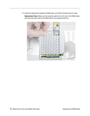 Page 20 
19 -  
iBook G4 (12-inch Late 2004) Take Apart
 Keyboard and RAM Shield 13. Install the replacement keyboard, RAM shield, and AirPort Extreme Card (if used). 
Replacement Note: 
 Make sure the antenna cable fits into the slot in the RAM shield, 
and insert the lower end of the RAM shield in the keyboard well first. 