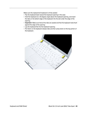 Page 21 
iBook G4 (12-inch Late 2004) Take Apart -  
20  
 Keyboard and RAM ShieldMake sure the replacement keyboard is firmly seated:
• Flip the keyboard back toward the keyboard opening in the case.
• Hold the keyboard at a 45-degree angle above the keyboard opening, and insert 
the tabs on the bottom edge of the keyboard into the slot under the edge of the 
opening.
• 
Important: 
 Make sure that all the tabs are seated and that the keyboard rests flush 
against the edge of the opening.
• Lay the keyboard...