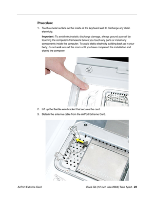 Page 23 
iBook G4 (12-inch Late 2004) Take Apart -  
22  
 AirPort Extreme Card 
Procedure
 
1. Touch a metal surface on the inside of the keyboard well to discharge any static 
electricity. 
Important:  
To avoid electrostatic discharge damage, always ground yourself by 
touching the computer’s framework before you touch any parts or install any 
components inside the computer. To avoid static electricity building back up in your 
body, do not walk around the room until you have completed the installation and...