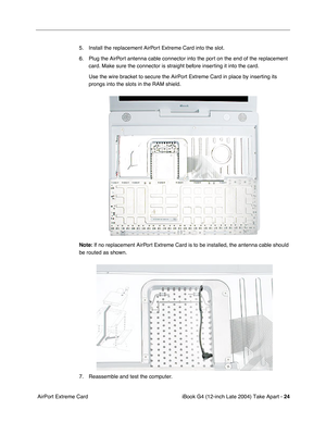 Page 25 
iBook G4 (12-inch Late 2004) Take Apart -  
24  
 AirPort Extreme Card5. Install the replacement AirPort Extreme Card into the slot.
6. Plug the AirPort antenna cable connector into the port on the end of the replacement 
card. Make sure the connector is straight before inserting it into the card.
Use the wire bracket to secure the AirPort Extreme Card in place by inserting its 
prongs into the slots in the RAM shield. 
Note: 
 If no replacement AirPort Extreme Card is to be installed, the antenna...