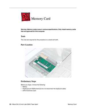 Page 26 
25 -  
iBook G4 (12-inch Late 2004) Take Apart
 Memory Card 
Memory Card
 
Warning: Memory cards come in various speciﬁcations. Only install memory cards 
that are approved for this computer. 
Tools
 
The only tool required for this procedure is a small soft cloth. 
Part Location
Preliminary Steps
 
Before you begin, remove the following:
• Battery
• Keyboard and RAM shield (but do not disconnect the keyboard cable)
• AirPort Extreme Card 