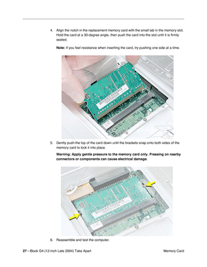 Page 28 
27 -  
iBook G4 (12-inch Late 2004) Take Apart
 Memory Card 4. Align the notch in the replacement memory card with the small tab in the memory slot. 
Hold the card at a 30-degree angle, then push the card into the slot until it is ﬁrmly 
seated. 
Note:  
If you feel resistance when inserting the card, try pushing one side at a time.
5. Gently push the top of the card down until the brackets snap onto both sides of the 
memory card to lock it into place. 
Warning: 
  
Apply gentle pressure to the memory...