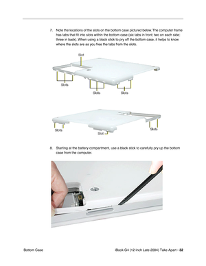 Page 33iBook G4 (12-inch Late 2004) Take Apart - 32
 Bottom Case7. Note the locations of the slots on the bottom case pictured below. The computer frame 
has tabs that ﬁt into slots within the bottom case (six tabs in front; two on each side; 
three in back). When using a black stick to pry off the bottom case, it helps to know 
where the slots are as you free the tabs from the slots.
8. Starting at the battery compartment, use a black stick to carefully pry up the bottom 
case from the computer.  
