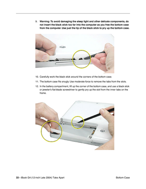 Page 3433 - iBook G4 (12-inch Late 2004) Take Apart
 Bottom Case 9.Warning: To avoid damaging the sleep light and other delicate components, do 
not insert the black stick too far into the computer as you free the bottom case 
from the computer. Use just the tip of the black stick to pry up the bottom case. 
10. Carefully work the black stick around the corners of the bottom case. 
11. The bottom case ﬁts snugly. Use moderate force to remove the tabs from the slots.
12. In the battery compartment, lift up the...