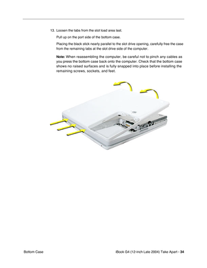 Page 35iBook G4 (12-inch Late 2004) Take Apart - 34
 Bottom Case13. Loosen the tabs from the slot load area last. 
Pull up on the port side of the bottom case.
Placing the black stick nearly parallel to the slot drive opening, carefully free the case 
from the remaining tabs at the slot drive side of the computer.
Note:
 When reassembling the computer, be careful not to pinch any cables as 
you press the bottom case back onto the computer. Check that the bottom case 
shows no raised surfaces and is fully...