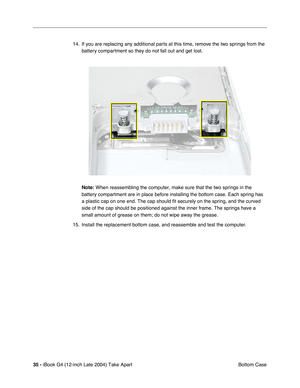 Page 3635 - iBook G4 (12-inch Late 2004) Take Apart
 Bottom Case 14. If you are replacing any additional parts at this time, remove the two springs from the 
battery compartment so they do not fall out and get lost.
Note:
 When reassembling the computer, make sure that the two springs in the 
battery compartment are in place before installing the bottom case. Each spring has 
a plastic cap on one end. The cap should fit securely on the spring, and the curved 
side of the cap should be positioned against the...