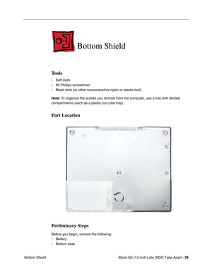 Page 37iBook G4 (12-inch Late 2004) Take Apart - 36
 Bottom Shield
Bottom Shield
Tools
• Soft cloth
• #0 Phillips screwdriver
• Black stick (or other nonconductive nylon or plastic tool)
Note: To organize the screws you remove from the computer, use a tray with divided 
compartments (such as a plastic ice cube tray).
Part Location
Preliminary Steps
Before you begin, remove the following:
• Battery 
• Bottom case  