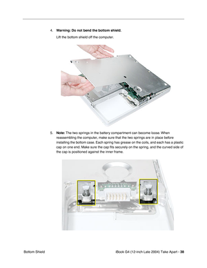 Page 39iBook G4 (12-inch Late 2004) Take Apart - 38
 Bottom Shield4.Warning: Do not bend the bottom shield. 
Lift the bottom shield off the computer.
5.Note: The two springs in the battery compartment can become loose. When 
reassembling the computer, make sure that the two springs are in place before 
installing the bottom case. Each spring has grease on the coils, and each has a plastic 
cap on one end. Make sure the cap ﬁts securely on the spring, and the curved side of 
the cap is positioned against the...