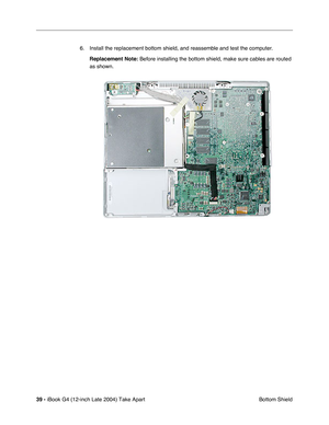 Page 4039 - iBook G4 (12-inch Late 2004) Take Apart
 Bottom Shield 6. Install the replacement bottom shield, and reassemble and test the computer.
Replacement Note: Before installing the bottom shield, make sure cables are routed 
as shown. 