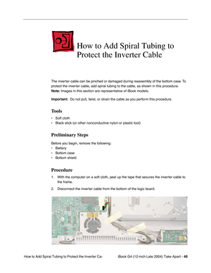 Page 41iBook G4 (12-inch Late 2004) Take Apart - 40
 How to Add Spiral Tubing to Protect the Inverter Ca-
How to Add Spiral Tubing to 
Protect the Inverter Cable
The inverter cable can be pinched or damaged during reassembly of the bottom case. To 
protect the inverter cable, add spiral tubing to the cable, as shown in this procedure. 
Note: Images in this section are representative of iBook models.
Important:  Do not pull, twist, or strain the cable as you perform this procedure.
Tools
• Soft cloth
• Black...